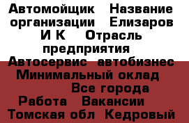 Автомойщик › Название организации ­ Елизаров И.К. › Отрасль предприятия ­ Автосервис, автобизнес › Минимальный оклад ­ 20 000 - Все города Работа » Вакансии   . Томская обл.,Кедровый г.